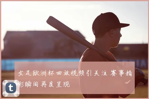 女足欧洲杯回放视频引关注 赛事精彩瞬间再度呈现
