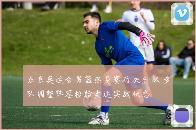 东京奥运会男篮热身赛对决升级 多队调整阵容检验奥运实战状态