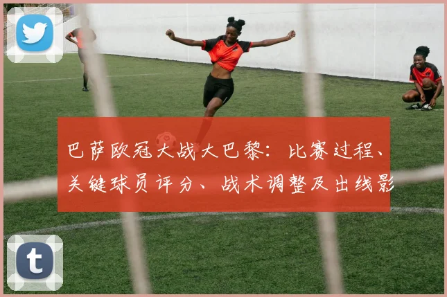 巴萨欧冠大战大巴黎:比赛过程、关键球员评分、战术调整及出线影响解读