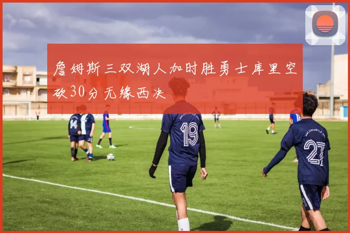 詹姆斯三双湖人加时胜勇士库里空砍30分无缘西决