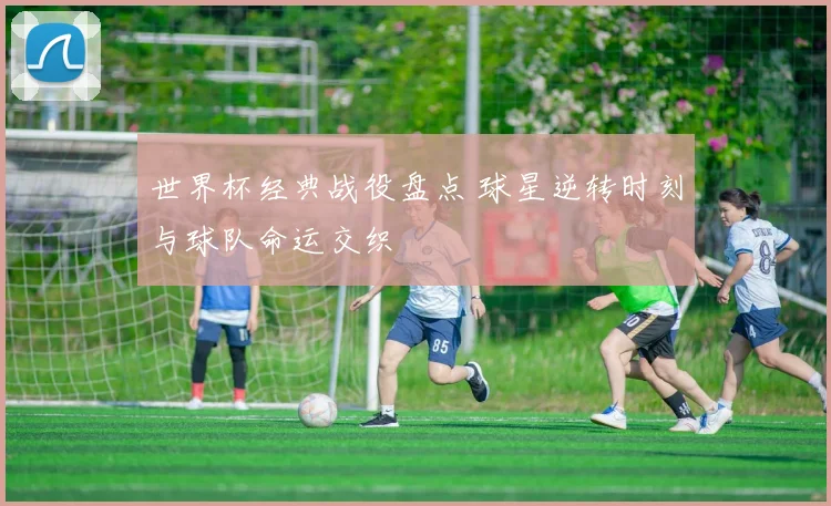 世界杯经典战役盘点 球星逆转时刻与球队命运交织