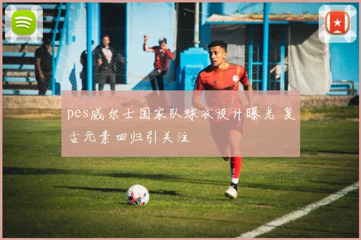 pes威尔士国家队球衣设计曝光 复古元素回归引关注