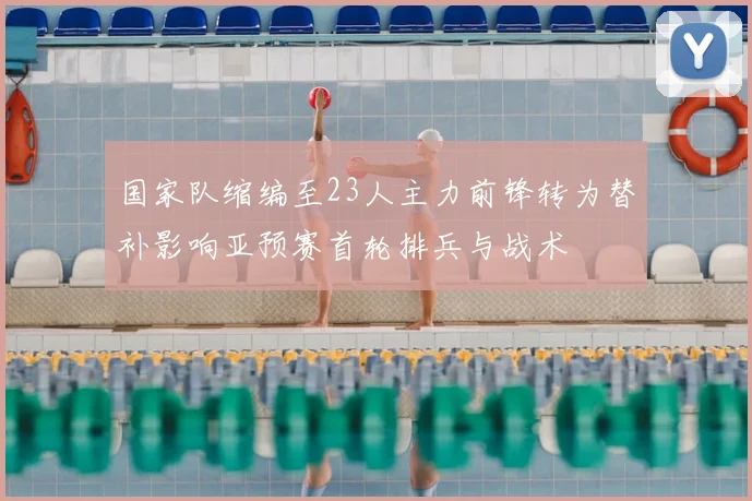 国家队缩编至23人主力前锋转为替补影响亚预赛首轮排兵与战术