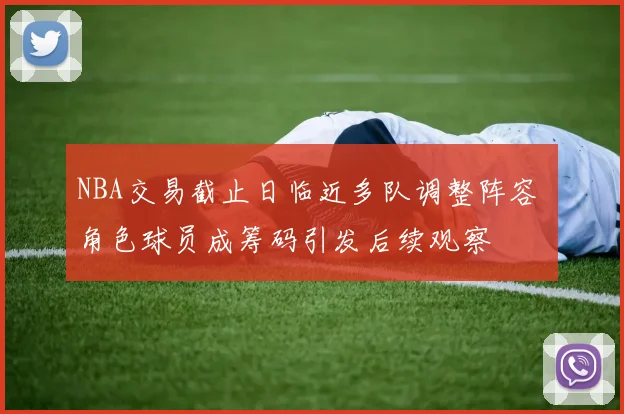 NBA交易截止日临近多队调整阵容 角色球员成筹码引发后续观察