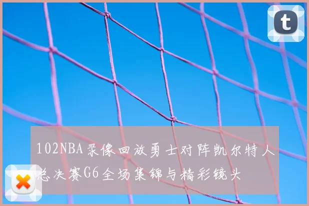 102NBA录像回放勇士对阵凯尔特人总决赛G6全场集锦与精彩镜头