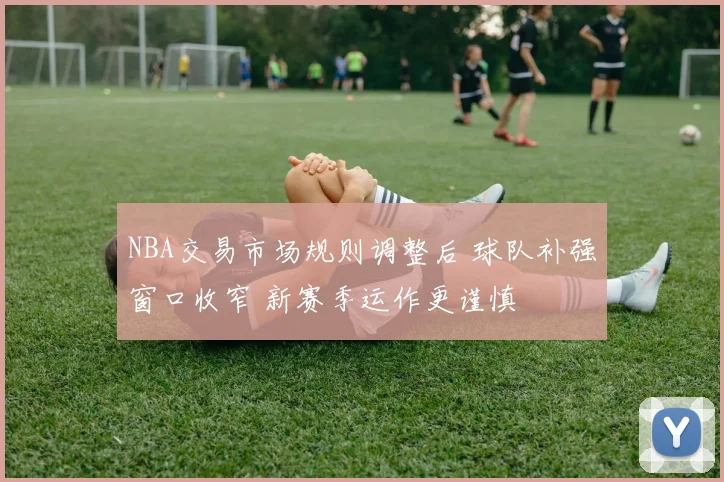 NBA交易市场规则调整后 球队补强窗口收窄 新赛季运作更谨慎