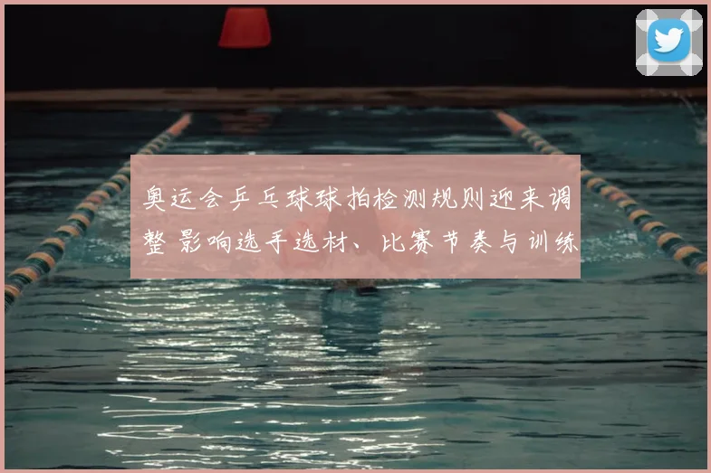 奥运会乒乓球球拍检测规则迎来调整 影响选手选材、比赛节奏与训练备战