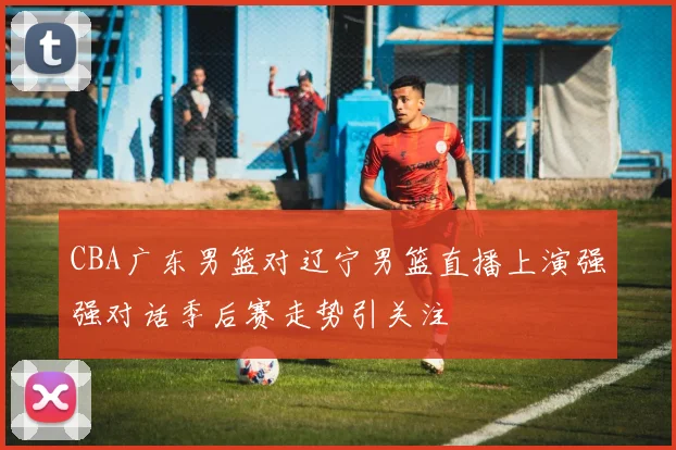 CBA广东男篮对辽宁男篮直播上演强强对话季后赛走势引关注