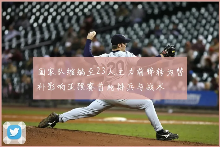 国家队缩编至23人主力前锋转为替补影响亚预赛首轮排兵与战术