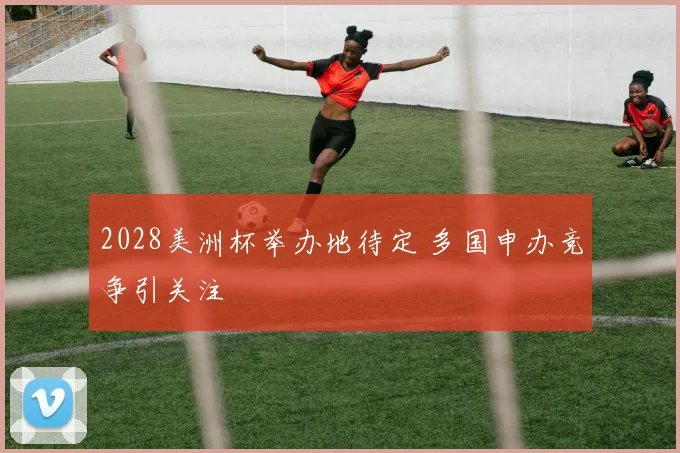 2028美洲杯举办地待定 多国申办竞争引关注