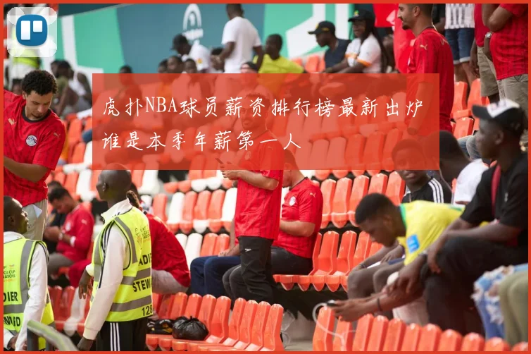 虎扑NBA球员薪资排行榜最新出炉 谁是本季年薪第一人