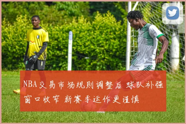 NBA交易市场规则调整后 球队补强窗口收窄 新赛季运作更谨慎